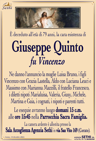 È deceduto all’età di 79 anni, la cara esistenza di
Giuseppe Quinto
fu Vincenzo
Ne danno l’annuncio la moglie Luisa Bruno, i figli Vincenzo con Grazia Lastella, Aldo con Luciana Leuci e Massimo con Marianna Mazzilli, il fratello Francesco, i diletti nipoti Marialuisa, Valeria, Giusy, Michele, Martina e Gaia, i cognati, i nipoti e parenti tutti.
Le esequie avranno luogo domani 15 c.m. alle ore 15:45 nella Parrocchia Sacra Famiglia.
La camera ardente è allestita presso la Sala Accoglienza Agenzia Sethi in via San Vito 169 (Corato).