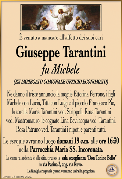 È venuto a mancare all’affetto dei suoi cari
Giuseppe Tarantini
fu Michele
(EX IMPIEGATO COMUNALE UFFICIO ECONOMATO)
Ne danno il triste annuncio la moglie Ettorina Perrone, i figli Michele con Lucia, Titti con Luigi e il piccolo Francesco Pio, la sorella Maria Tarantini ved. Strippoli, Rosa Tarantini ved. Mastromauro, le cognate Lina Bevilacqua ved. Tarantini, Rosa Patruno ved. Tarantini i nipoti e parenti tutti.
Le esequie avranno luogo domani 19 c.m. alle ore 16:30 nella Parrocchia Maria SS. Incoronata.
La camera ardente è allestita presso la sala accoglienza “Don Tonino Bello” in via Farina 3, ang. via Ruvo.
La famiglia ringrazia quanti vorranno unirsi in preghiera.