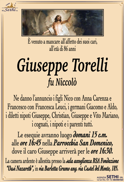 È venuto a mancare all’affetto dei suoi cari, all’età di 86 anni
Giuseppe Torelli
fu Niccolò
Ne danno l’annuncio i figli Nico con Anna Carenza e Francesco con Francesca Leuci, i germani Giacomo e Aldo, i diletti nipoti Giuseppe, Christian, Giuseppe e Vito Mariano, i cognati, i nipoti e i parenti tutti.
Le esequie avranno luogo domani 15 c.m. alle ore 16:45 nella parrocchia San Domenico, dove la salma arriverà per le ore 16:30.
La camera ardente è allestita presso la sala accoglienza RS a fondazione oasi Nazareth in via Barletta, grumo angolo via Castel del Monte 185.