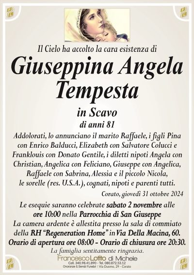 Il Cielo ha accolto la cara esistenza diGiuseppina Angela
Tempesta
Addolorati, lo annunciano il marito Raffaele, i figli Pina
con Enrico Balducci, Elizabeth con Salvatore Colucci e
Franklouis con Donato Gentile, i diletti nipoti Angela con
Christian, Angelica con Feliciano, Giuseppe con Angelica,
Raffaele con Sabrina, Alessia e il piccolo Nicola,
le sorelle (res. U.S.A.), cognati, nipoti e parenti tutti.
Corato, giovedì 31 ottobre 2024
Le esequie saranno celebrate sabato 2 novembre alle
ore 10:00 nella Parrocchia di San Giuseppe
La camera ardente è allestita presso la sala di commiato
della RH ‘‘Regeneration Home’’ in Via Della Macina, 60.
Orario di apertura ore 08:00 – Orario di chiusura ore 20:30.