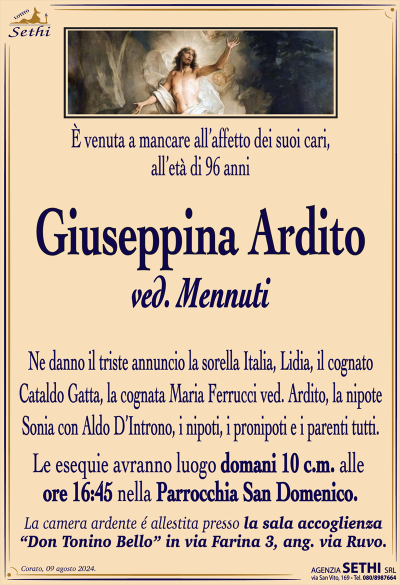È venuta a mancare all’affetto dei suoi cari, all’età di 96 anni
Giuseppina Ardito
ved. Mennuti
Ne danno il triste annuncio la sorella Italia, Lidia, il cognato Cataldo Gatta, la nipote Sonia con Aldo D’Introno, i nipoti, i pronipoti e i parenti tutti.
Le esequie avranno luogo domani 10 c.m. alle ore 16:45 nella parrocchia San Domenico.
La camera ardente allestita presso la sala accoglienza “Don Tonino bello” in via Farina 3, ang. via Ruvo.