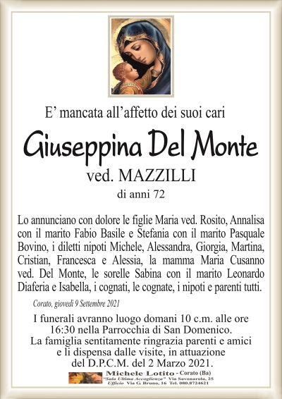 E’ mancata all’affetto dei suoi cari
Giuseppina Del Monte
ved. MAZZILLI
di anni 72
Lo annunciano con dolore le figlie Maria ved. Rosito, Annalisa
con il marito Fabio Basile e Stefania con il marito Pasquale
Bovino, i diletti nipoti Michele, Alessandra, Giorgia, Martina,
Cristian, Francesca e Alessia, la mamma Maria Cusanno
ved. Del Monte, le sorelle Sabina con il marito Leonardo
Diaferia e Isabella, i cognati, le cognate, i nipoti e parenti tutti.
Corato, giovedì 9 Settembre 2021
I funerali avranno luogo domani 10 c.m. alle ore
16:30 nella Parrocchia di San Domenico.
La famiglia sentitamente ringrazia parenti e amici
e li dispensa dalle visite, in attuazione
del D.P.C.M. del 2 Marzo 2021.