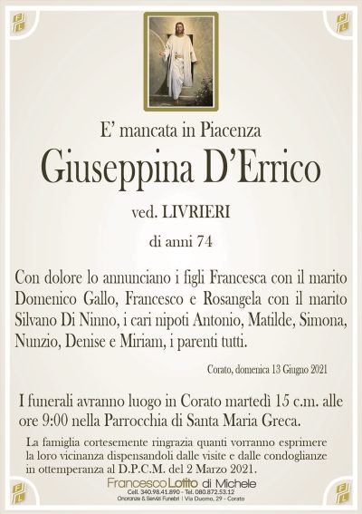 E’ mancata in PiacenzaGiuseppina D’Errico
ved. LIVRIERI
di anni 74
Con dolore lo annunciano i figli Francesca con il marito
Domenico Gallo, Francesco e Rosangela con il marito
Silvano Di Ninno, i cari nipoti Antonio, Matilde, Simona,
Nunzio, Denise e Miriam, i parenti tutti.
Corato, domenica 13 Giugno 2021
La Santa Messa sarà celebrata martedì 15 c.m. alle
ore 9:00 nella Parrocchia di Santa Maria Greca.