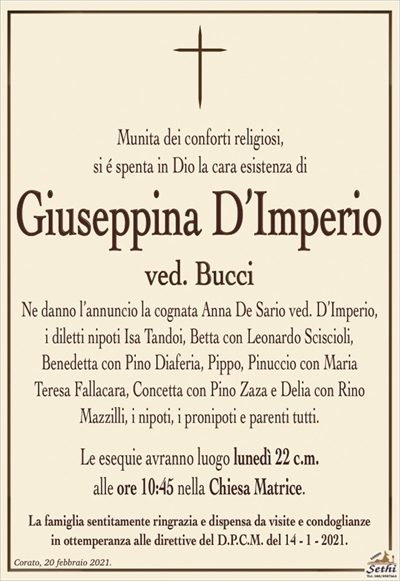 Munita dei conforti religiosi,si é spenta in Dio la cara esistenza di
Giuseppina D’Imperio
ved. Bucci
Ne danno l’annuncio la cognata Anna De Sario ved. D’Imperio, i diletti nipoti Isa Tandoi, Betta con Leonardo Sciscioli,
Benedetta con Pino Diaferia, Pippo, Pinuccio con Maria
Teresa Fallacara, Concetta con Pino Zaza e Delia con Rino Mazzilli, i nipoti, i pronipoti e parenti tutti.
Le esequie avranno luogo lunedì 22 c.m.
alle ore 10:45 nella Chiesa Matrice.
La famiglia sentitamente ringrazia e dispensa da visite e condoglianze
in ottemperanza alle direttive del D.P.C.M. del 14 – 1 – 2021.