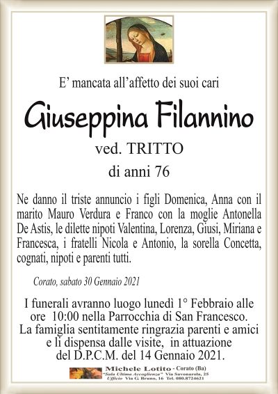 E’ mancata all’affetto dei suoi cari
Giuseppina Filannino
ved. TRITTO
di anni 76
Ne danno il triste annuncio i figli Domenica, Anna con il
marito Mauro Verdura e Franco con la moglie Antonella
De Astis, le dilette nipoti Valentina, Lorenza, Giusi, Miriana e
Francesca, i fratelli Nicola e Antonio, la sorella Concetta,
cognati, nipoti e parenti tutti.
Corato, sabato 30 Gennaio 2021
I funerali avranno luogo lunedì 1° Febbraio alle
ore 10:00 nella Parrocchia di San Francesco.
La famiglia sentitamente ringrazia parenti e amici
e li dispensa dalle visite, in attuazione
del D.P.C.M. del 14 Gennaio 2021.