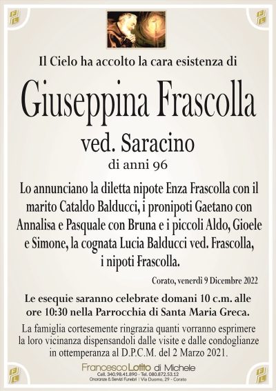 Il Cielo ha accolto la cara esistenza diGiuseppina Frascolla
ved. Saracino
di anni 96
Lo annunciano la diletta nipote Enza Frascolla con il
marito Cataldo Balducci, i pronipoti Gaetano con
Annalisa e Pasquale con Bruna e i piccoli Aldo, Gioele
e Simone, la cognata Lucia Balducci ved. Frascolla,
i nipoti Frascolla.
Corato, venerdì 9 Dicembre 2022
Le esequie saranno celebrate domani 10 c.m. alle
ore 10:30 nella Parrocchia di Santa Maria Greca.
La famiglia cortesemente ringrazia quanti vorranno esprimere
la loro vicinanza dispensandoli dalle visite e dalle condoglianze
in ottemperanza al D.P.C.M. del 2 Marzo 2021.