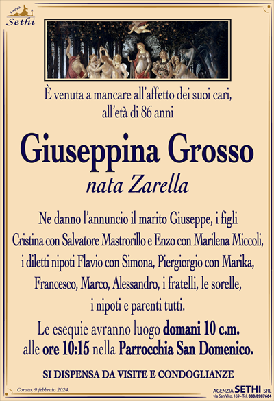 È venuta a mancare all’affetto dei suoi cari, all’età di 86 anni
Giuseppina Grosso
nata Zarella
Ne danno l’annuncio il marito Giuseppe, i figli Cristina con Salvatore Mastrorillo e Enzo con Marilena Miccoli, i diletti nipoti Flavio con Simona, Piergiorgio con Marika, Francesco, Marco, Alessandro, i fratelli, le sorelle, i nipoti e parenti tutti.
Le esequie avranno luogo domani 10 c.m. alle ore 10:15 nella Parrocchia San Domenico.
SI DISPENSA DA VISITE E CONDOGLIANZE