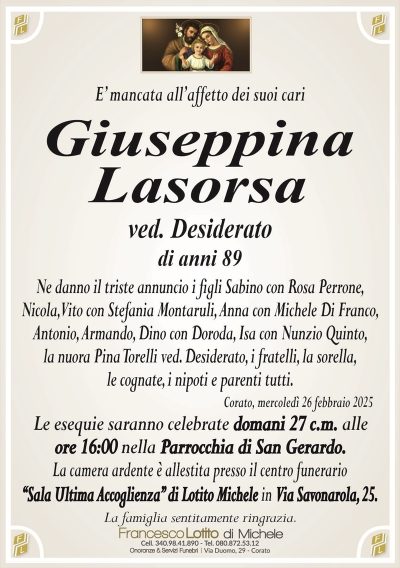 E’ mancata all’affetto dei suoi cariGiuseppina
Lasorsa
ved. Desiderato
di anni 89
Ne danno il triste annuncio i figli Sabino con Rosa Perrone,
Nicola, Vito con Stefania Montaruli, Anna con Michele Di Franco,
Antonio, Armando, Dino con Doroda, Isa con Nunzio Quinto,
la nuora Pina Torelli ved. Desiderato, i fratelli, la sorella,
le cognate, i nipoti e parenti tutti.
Corato, mercoledì 26 febbraio 2025
Le esequie saranno celebrate domani 27 c.m. alle
ore 16:00 nella Parrocchia di San Gerardo.
La camera ardente è allestita presso il centro funerario
‘‘Sala Ultima Accoglienza’’ di Lotito Michele in Via Savonarola, 25.
La famiglia sentitamente ringrazia.
