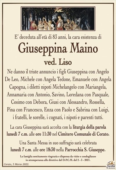 E’ deceduta all’età di 83 anni, la cara esistenza di
Giuseppina Maino
ved. Liso
Ne danno il triste annuncio i figli Giuseppina con Angelo De Leo, Michele con Angela De Leo, Emanuele con Angela Capogna, i diletti nipoti Michelangelo con Mariangela,
Annamaria con Antonio, Savino, Loredana con Pasquale, Cosimo con Debora, Giusi con Alessandro, Rossella,
Pina con Francesco, Enza con Paolo e Sabrina con Luigi,
i fratelli, le sorelle, i cognati, i nipoti e parenti tutti.
La cara Giuseppina sarà accolta con la liturgia della parola
lunedì 7 c.m. alle ore 11:30 nel Cimitero Comunale di Corato.
Una Santa Messa in suo suffragio sarà celebrata
lunedì 7 c.m. alle ore 18:30 nella Parrocchia S. Giuseppe.
La famiglia sentitamente ringrazia e dispensa da visite e condoglianze
in ottemperanza alle direttive del D.P.C.M. del 2 – 3 – 2021.