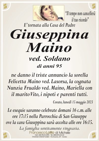 E’ tornata alla Casa del PadreGiuseppina
Maino
ved. Soldano
di anni 95
Ne danno il triste annuncio la sorella
Felicetta Maino ved. Lasorsa, la cognata
Nunzia Frualdo ved. Maino, Mariella con
il marito Vito, i nipoti e parenti tutti.
Corato, lunedì 15 maggio 2023
Le esequie saranno celebrate domani 16 c.m. alle
ore 17:15 nella Parrocchia di San Giuseppe
ove la cara Giuseppina sarà accolta alle ore 16:15.
La famiglia sentitamente ringrazia.