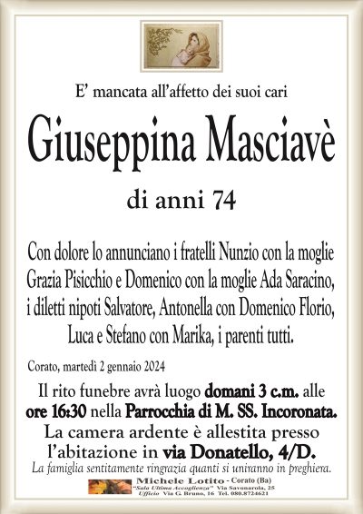 E’ mancata all’affetto dei suoi cariGiuseppina Masciavè
di anni 74
Con dolore lo annunciano i fratelli Nunzio con la moglie
Grazia Pisicchio e Domenico con la moglie Ada Saracino,
i diletti nipoti Salvatore, Antonella con Domenico Florio,
Luca e Stefano con Marika, i parenti tutti.
Corato, martedì 2 gennaio 2024
Il rito funebre avrà luogo domani 3 c.m. alle
ore 16:30 nella Parrocchia di M. SS. Incoronata.
La camera ardente è allestita presso
l’abitazione in via Donatello, 4/D.
La famiglia sentitamente ringrazia quanti si uniranno in preghiera.
