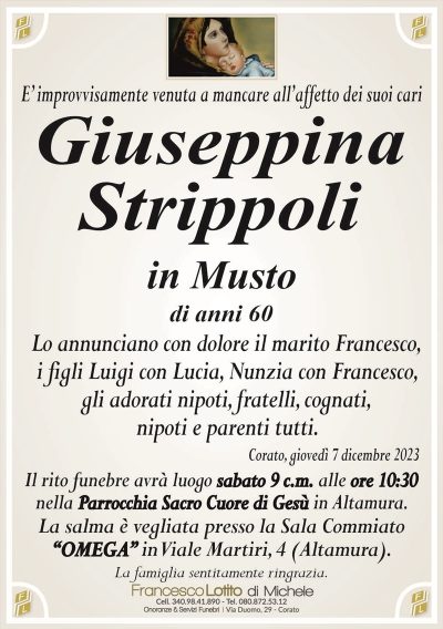 E’ improvvisamente venuta a mancare all’affetto dei suoi cariGiuseppina
Strippoli
in Musto
di anni 60
Lo annunciano con dolore il marito Francesco,
i figli Luigi con Lucia, Nunzia con Francesco,
gli adorati nipoti, fratelli, cognati,
nipoti e parenti tutti.
Corato, giovedì 7 dicembre 2023
Il rito funebre avrà luogo sabato 9 c.m. alle ore 10:30
nella Parrocchia Sacro Cuore di Gesù in Altamura.
La salma è vegliata presso la Sala Commiato
“OMEGA” in Viale Martiri, 4 (Altamura).
La famiglia sentitamente ringrazia.