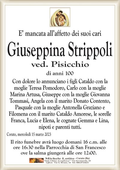 E’ mancata all’affetto dei suoi cariGiuseppina Strippoli
ved. Pisicchio
di anni 100
Con dolore lo annunciano i figli Cataldo con la
moglie Teresa Pomodoro, Carlo con la moglie
Marina Artusa, Giuseppe con la moglie Giovanna
Tommasi, Angela con il marito Donato Contento,
Pasquale con la moglie Antonella Graziano e
Filomena con il marito Cataldo Amorese, le sorelle
Franca, Lucia e Elena, le cognate Gemma e Lina,
nipoti e parenti tutti.
Corato, mercoledì 15 marzo 2023
Il rito funebre avrà luogo domani 16 c.m. alle
ore 16:30 nella Parrocchia di San Francesco
ove la salma giungerà alle ore 12:00.