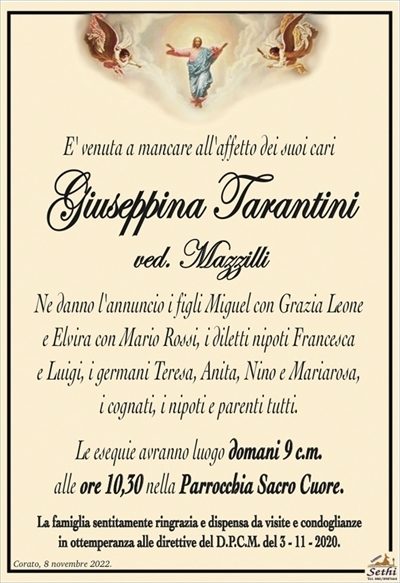 E’ venuta a mancare all’affetto dei suoi cari
Giuseppina Tarantini
ved. Mazzilli
Ne danno l’annuncio i figli Miguel con Grazia Leone
e Elvira con Mario Rossi, i diletti nipoti Francesca e Luigi,
i germani Teresa, Anita, Nino e Mariarosa,
i cognati, i nipoti e parenti tutti.
Le esequie avranno luogo domani 9 c.m.
alle ore 10:30 nella Parrocchia Sacro Cuore.