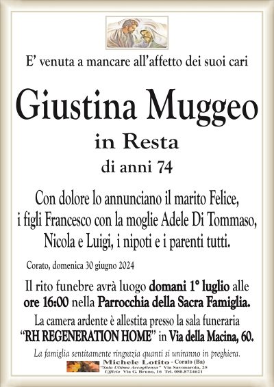 E’ venuta a mancare all’affetto dei suoi cariGiustina Muggeo
in Resta di anni 74
Con dolore lo annunciano il marito Felice,
i figli Francesco con la moglie Adele Di Tommaso,
Nicola e Luigi, i nipoti e i parenti tutti.
Corato, domenica 30 giugno 2024
Il rito funebre avrà luogo domani 1° luglio alle
ore 16:00 nella Parrocchia della Sacra Famiglia.
La camera ardente è allestita presso la sala funeraria
‘‘RH REGENERATION HOME’’ in Via della Macina, 60.
