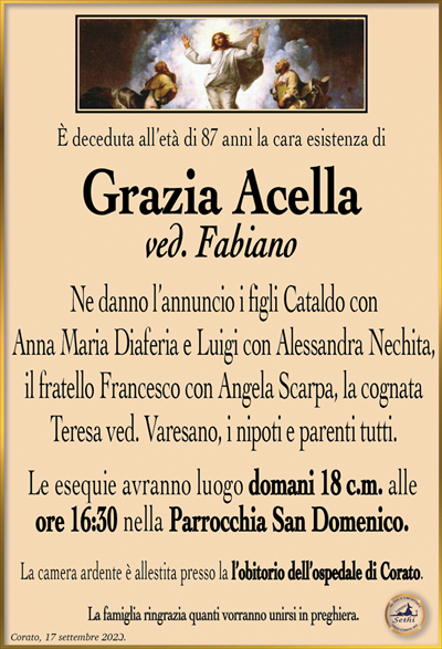 È deceduta all’età di 87 anni la cara esistenza di
Grazia Acella ved. Fabiano
Ne danno l’annuncio i figli Cataldo con Anna Maria Diaferia e Luigi con Alessandra Nechita, il fratello Francesco con Angela Scarpa, la cognata Teresa ved. Varesano, i nipoti e parenti tutti.
Le esequie avranno luogo domani 18 c.m. alle ore 16:30 nella Parrocchia San Domenico.
La sala accoglienza è allestito presso l’obitorio dell’ospedale di Corato.
La famiglia ringrazia quanti vorranno unirsi in preghiera.
Corato, 17 settembre 2023.