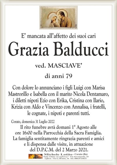 E’ mancata all’affetto dei suoi cari
Grazia Balducci
di anni 79
ved. MASCIAVE’
Con dolore lo annunciano i figli Luigi con Marisa
Mastrorillo e Isabella con il marito Nicola Dentamaro,
i diletti nipoti Ezio con Erika, Cristina con Ilario,
Krizia con Aldo e Vincenzo con Annalisa, i fratelli,
le cognate, i nipoti e parenti tutti.
Corato, domenica 31 Luglio 2022
Il rito funebre avrà domani 1° Agosto alle
ore 16:00 nella Parrocchia della Sacra Famiglia.
La famiglia sentitamente ringrazia parenti e amici
e li dispensa dalle visite, in attuazione
del D.P.C.M. del 2 Marzo 2021.