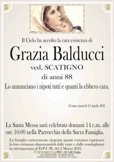 Il Cielo ha accolto la cara esistenza di
Grazia Balducci
ved. SCATIGNO
di anni 88
Lo annunciano i nipoti tutti e quanti la ebbero cara.
Corato, martedì 13 Aprile 2021
La Santa Messa sarà celebrata domani 14 c.m. alle
ore 16:00 nella Parrocchia della Sacra Famiglia.
La famiglia cortesemente ringrazia quanti vorranno esprimere
la loro vicinanza dispensandoli dalle visite e dalle condoglianze
in ottemperanza al D.P.C.M. del 2 Marzo 2021.