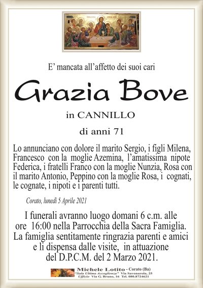 E’ mancata all’affetto dei suoi cari
Grazia Bove
in CANNILLO
di anni 71
Lo annunciano con dolore il marito Sergio, i figli Milena,
Francesco con la moglie Azemina, l’amatissima nipote
Federica, i fratelli Franco con la moglie Nunzia, Rosa con
il marito Antonio, Peppino con la moglie Rosa, i cognati,
le cognate, i nipoti e i parenti tutti.
Corato, lunedì 5 Aprile 2021
I funerali avranno luogo domani 6 c.m. alle
ore 16:00 nella Parrocchia della Sacra Famiglia.
La famiglia sentitamente ringrazia parenti e amici
e li dispensa dalle visite, in attuazione
del D.P.C.M. del 2 Marzo 2021.