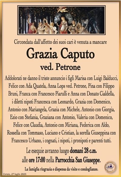 Circondata dall’affetto dei suoi cari è venuta a mancare
Grazia Caputo
ved. Petrone
Addolorati ne danno il triste annuncio i figli Marisa con Luigi Balducci, Felice con Ada Quatela, Anna Lops ved. Petrone, Pina con Filippo Bruni, Franca con Francesco Piarulli e Anna con Donato Cialdella,
i diletti nipoti Francesca con Leonardo, Grazia con Domenico,
Antonio con Mariangela, Grazia con Michele, Antonio con Giorgia, Ezio con Stefania, Graziana con Antonio, Valeria con Domenico,
Felice con Claudia, Antonio con Miriana, Federica con Aldo,
Rossella con Tommaso, Luciano e Cristian, la sorella Giuseppina con Francesco Urbano, i cognati, i nipoti, i pronipoti e parenti tutti.
Le esequie avranno luogo domani 28 c.m.
alle ore 17:00 nella Parrocchia San Giuseppe.
La famiglia ringrazia e dispensa da visite e condoglianze.