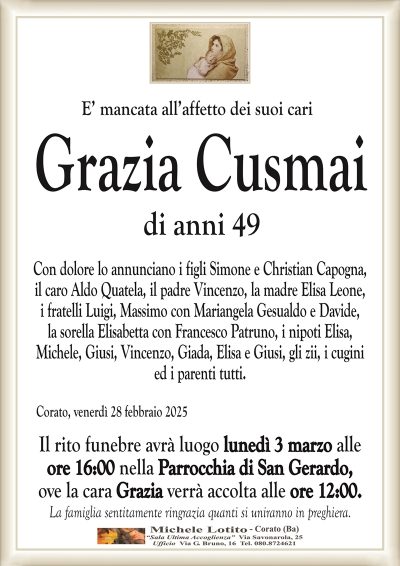 E’ mancata all’affetto dei suoi cariGrazia Cusmai
di anni 49
Con dolore lo annunciano i figli Simone e Christian Capogna,
il caro Aldo Quatela, il padre Vincenzo, la madre Elisa Leone,
i fratelli Luigi, Massimo con Mariangela Gesualdo e Davide,
la sorella Elisabetta con Francesco Patruno, i nipoti Elisa,
Michele, Giusi, Vincenzo, Giada, Elisa e Giusi, gli zii, i cugini
ed i parenti tutti.
Corato, venerdì 28 febbraio 2025
Il rito funebre avrà luogo lunedì 3 marzo alle
ore 16:00 nella Parrocchia di San Gerardo,
ove la cara Grazia verrà accolta alle ore 12:00.
La famiglia sentitamente ringrazia quanti si uniranno in preghiera.