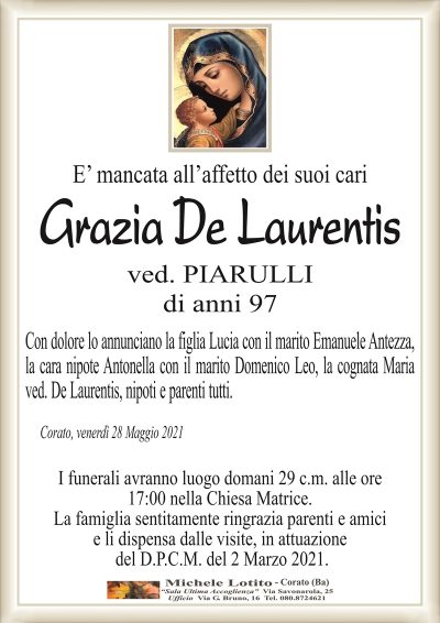 E’ mancata all’affetto dei suoi cari
Grazia De Laurentis
ved. PIARULLI
di anni 97
Con dolore lo annunciano la figlia Lucia con il marito Emanuele Antezza,
la cara nipote Antonella con il marito Domenico Leo, la cognata Maria
ved. De Laurentis, nipoti e parenti tutti.
Corato, venerdì 28 Maggio 2021
I funerali avranno luogo domani 29 c.m. alle ore
17:00 nella Chiesa Matrice.
La famiglia sentitamente ringrazia parenti e amici
e li dispensa dalle visite, in attuazione
del D.P.C.M. del 2 Marzo 2021.