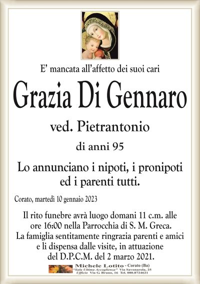E’ mancata all’affetto dei suoi cariGrazia Di Gennaro
ved. Pietrantonio
di anni 95
Lo annunciano i nipoti, i pronipoti
ed i parenti tutti.
Corato, martedì 10 gennaio 2023
Il rito funebre avrà luogo domani 11 c.m. alle
ore 16:00 nella Parrocchia di S. M. Greca.
La famiglia sentitamente ringrazia parenti e amici
e li dispensa dalle visite, in attuazione
del D.P.C.M. del 2 marzo 2021.