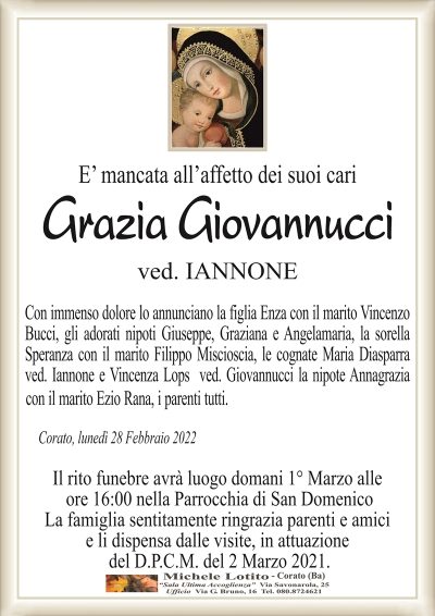 E’ mancata all’affetto dei suoi cari
Grazia Giovannucci
ved. IANNONE
Con immenso dolore lo annunciano la figlia Enza con il marito Vincenzo
Bucci, gli adorati nipoti Giuseppe, Graziana e Angelamaria, la sorella
Speranza con il marito Filippo Miscioscia, le cognate Maria Diasparra
ved. Iannone e Vincenza Lops ved. Giovannucci la nipote Annagrazia
con il marito Ezio Rana, i parenti tutti.
Corato, lunedì 28 Febbraio 2022
Il rito funebre avrà luogo domani 1° Marzo alle
ore 16:00 nella Parrocchia di San Domenico
La famiglia sentitamente ringrazia parenti e amici
e li dispensa dalle visite, in attuazione
del D.P.C.M. del 2 Marzo 2021.