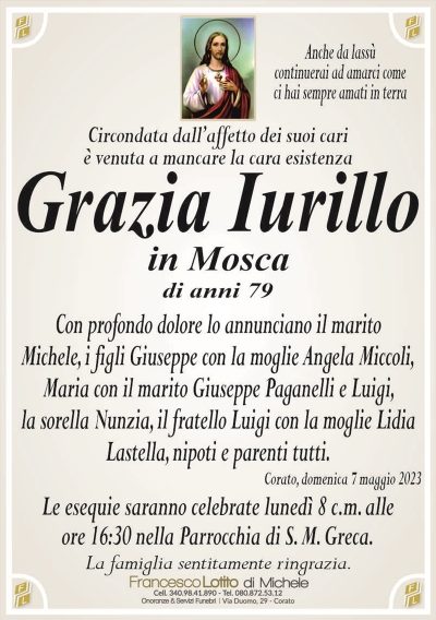 Anche da lassùcontinuerai ad amarci come
ci hai sempre amati in terra
Circondata dall’affetto dei suoi cari
è venuta a mancare la cara esistenza
Grazia Iurillo
in Mosca
di anni 79
Con profondo dolore lo annunciano il marito
Michele, i figli Giuseppe con la moglie Angela Miccoli,
Maria con il marito Giuseppe Paganelli e Luigi,
la sorella Nunzia, il fratello Luigi con la moglie Lidia
Lastella, nipoti e parenti tutti.
Corato, domenica 7 maggio 2023
Le esequie saranno celebrate lunedì 8 c.m. alle
ore 16:30 nella Parrocchia di S. M. Greca.
La famiglia sentitamente ringrazia.