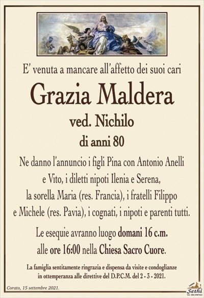 E’ venuta a mancare all’affetto dei suoi cari
Grazia Maldera
ved. Nichilo
di anni 80
Ne danno l’annuncio i figli Pina con Antonio Anelli
e Vito, i diletti nipoti Ilenia e Serena,
la sorella Maria (res. Francia), i fratelli Filippo
e Michele (res. Pavia), i cognati, i nipoti e parenti tutti.
Le esequie avranno luogo domani 16 c.m.
alle ore 16:00 nella Chiesa Sacro Cuore.
La famiglia sentitamente ringrazia e dispensa da visite e condoglianze
in ottemperanza alle direttive del D.P.C.M. del 2 – 3 – 2021.
