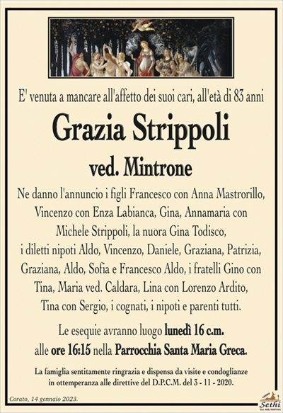 E’ venuta a mancare all’affetto dei suoi cari, all’età di 83 anni
Grazia Strippoli
ved. Mintrone
Ne danno l’annuncio i figli Francesco con Anna Mastrorillo,
Vincenzo con Enza Labianca, Gina e Annamaria con
Michele Strippoli, la nuora Gina Todisco ved. Mintrone,
i diletti nipoti Aldo, Vincenzo, Daniele, Graziana, Patrizia,
Graziana, Aldo, Sofia e Francesco Aldo, i fratelli Gino con Tina, Maria ved. Caldara, Lina con Lorenzo Ardito,
Tina con Sergio, i cognati, i nipoti e parenti tutti.
Le esequie avranno luogo lunedì 16 c.m.
alle ore 16:15 nella Parrocchia Santa Maria Greca.
La famiglia sentitamente ringrazia e dispensa da visite e condoglianze
in ottemperanza alle direttive del D.P.C.M. del 3 – 11 – 2020.