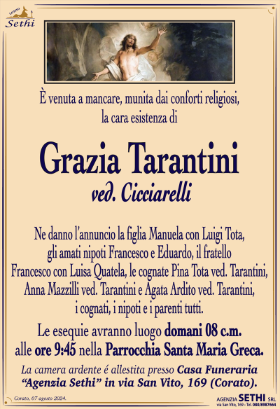 È venuta a mancare, munita dai conforti religiosi, la cara esistenza di
Grazia Tarantini
ved. Cicciarelli
Ne danno l’annuncio la figlia Manuela con Luigi Tota, gli amati nipoti Francesco e Eduardo, il fratello Francesco con Luisa Quatela, le cognate Pina Tota ved. Tarantini, Anna Mazzilli ved. Tarantini e Agata Ardito ved. Tarantini, i cognati, i nipoti e i parenti tutti.
Le esequie avranno luogo domani 8 c.m. alle ore 9:45 nella parrocchia Santa Maria greca
La camera ardente allestita presso la casa funeraria Sethi in via San Vito 169.