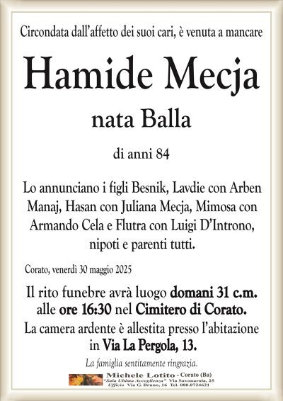 Circondata dall’affetto dei suoi cari, è venuta a mancare Hamide Mecja
nata Balla
di anni 84
Lo annunciano i figli Besnik, Lavdie con Arben
Manaj, Hasan con Juliana Mecja, Mimosa con
Armando Cela e Flutra con Luigi D’Introno,
nipoti e parenti tutti.
Corato, venerdì 30 maggio 2025
Il rito funebre avrà luogo domani 31 c.m.
alle ore 16:30 nel Cimitero di Corato.
La camera ardente è allestita presso l’abitazione
in Via La Pergola, 13.
La famiglia sentitamente ringrazia.
