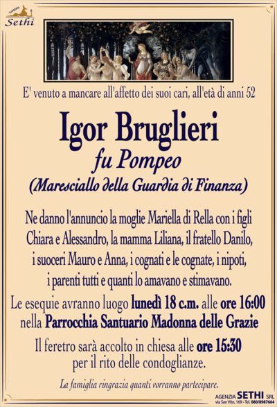 E’ venuto a mancare all’affetto dei suoi cari all’età di anni 52
IGOR BRUGLIERI
fu Pompeo
Maresciallo della Guardia di Finanza
Ne danno l’annuncio la moglie Mariella di Rella con i figli Chiara e Alessandro, la mamma Liliana, il fratello Danilo, i suoceri Mauro e Anna, i cognati e le cognate, i nipoti, i parenti tutti e quanti lo amavano e stimavano.
Le esequie avranno luogo lunedi 18 c.m. alle ore 16,00 Parrocchia Santuario Madonna delle Grazie.
Il feretro sarà accolto in chiesa alle ore 15,30 per il rito delle condoglianze.
La famiglia ringrazia quanti vorranno partecipare.