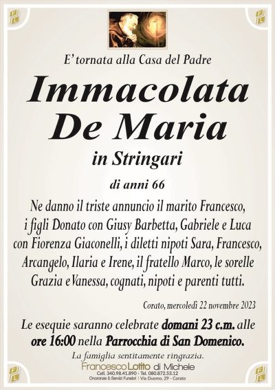E’ tornata alla Casa del PadreImmacolata
De Maria
in Stringari
di anni 66
Ne danno il triste annuncio il marito Francesco,
i figli Donato con Giusy Barbetta, Gabriele e Luca
con Fiorenza Giaconelli, i diletti nipoti Sara, Francesco,
Arcangelo, Ilaria e Irene, il fratello Marco, le sorelle
Grazia e Vanessa, cognati, nipoti e parenti tutti.
Corato, mercoledì 22 novembre 2023
Le esequie saranno celebrate domani 23 c.m. alle
ore 16:00 nella Parrocchia di San Domenico.
La famiglia sentitamente ringrazia.