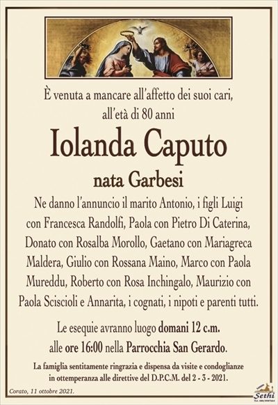 È venuta a mancare all’affetto dei suoi cari,all’età di 80 anni
Iolanda Caputo
nata Garbesi
Ne danno l’annuncio il marito Antonio, i figli Luigi
con Francesca Randolfi, Paola con Pietro Di Caterina,
Donato con Rosalba Morollo, Gaetano con Mariagreca
Maldera, Giulio con Rossana Maino, Marco con Paola
Mureddu, Roberto con Rosa Inchingalo, Maurizio con Paola Sciscioli e Annarita, i cognati, i nipoti e parenti tutti.
Le esequie avranno luogo domani 12 c.m.
alle ore 16:00 nella Parrocchia San Gerardo.
La famiglia sentitamente ringrazia e dispensa da visite e condoglianze
in ottemperanza alle direttive del D.P.C.M. del 2 – 3 – 2021.