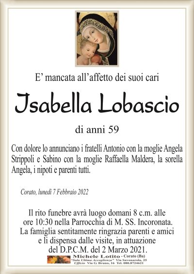 E’ mancata all’affetto dei suoi cari
ISABELLA LOBASCIO
di anni 59
Con dolore lo annunciano i fratelli Antonio con la moglie Angela
Strippoli e Sabino con la moglie Raffaella Maldera, la sorella
Angela, i nipoti e parenti tutti.
Corato, lunedì 7 Febbraio 2022
Il rito funebre avrà luogo domani 8 c.m. alle
ore 10:30 nella Parrocchia di M. SS. Incoronata.
La famiglia sentitamente ringrazia parenti e amici
e li dispensa dalle visite, in attuazione
del D.P.C.M. del 2 Marzo 2021.