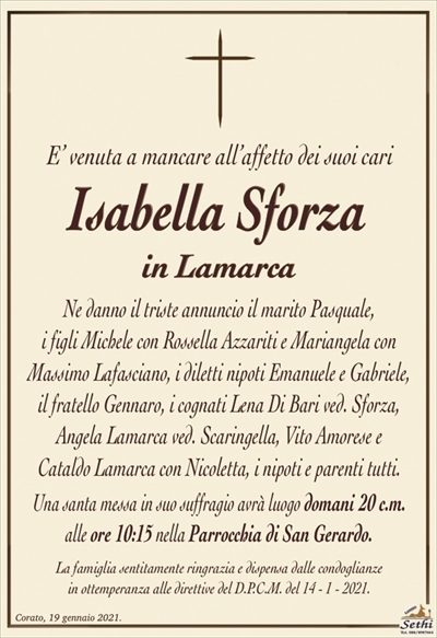 E’ venuta a mancare all’affetto dei suoi cari
Isabella Sforza
in Lamarca
Ne danno il triste annuncio il marito Pasquale,
i figli Michele con Rossella Azzariti e Mariangela con
Massimo Lafasciano, i diletti nipoti Emanuele e Gabriele,
il fratello Gennaro, i cognati Lena Di Bari ved. Sforza,
Angela Lamarca ved. Scaringella, Vito Amorese e
Cataldo Lamarca con Nicoletta, i nipoti e parenti tutti.
Una santa messa in suo suffragio avrà luogo domani 20 c.m.
alle ore 10:15 nella Parrocchia di San Gerardo.
La famiglia sentitamente ringrazia e dispensa dalle condoglianze
in ottemperanza alle direttive del D.P.C.M. del 14 – 1 – 2021.