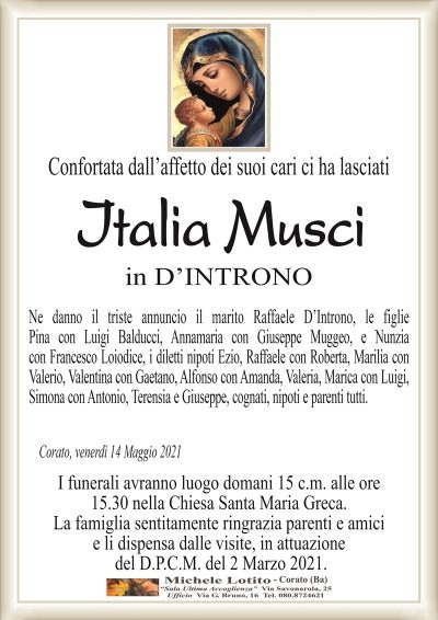 Confortata dall’affetto dei suoi cari ci ha lasciati
Italia
Musci
in D’INTRONO
Ne danno il triste annuncio il marito Raffaele D’Introno, le figlie
Pina con Luigi Balducci, Annamaria con Giuseppe Muggeo, e Nunzia
con Francesco Loiodice, i diletti nipoti Ezio, Raffaele con Roberta, Marilia con
Valerio, Valentina con Gaetano, Alfonso con Amanda, Valeria, Marica con Luigi,
Simona con Antonio, Terensia e Giuseppe, cognati, nipoti e parenti tutti.
Corato, venerdì 14 Maggio 2021
I funerali avranno luogo domani 15 c.m. alle ore
15.30 nella Chiesa Santa Maria Greca.
La famiglia sentitamente ringrazia parenti e amici
e li dispensa dalle visite, in attuazione
del D.P.C.M. del 2 Marzo 2021.