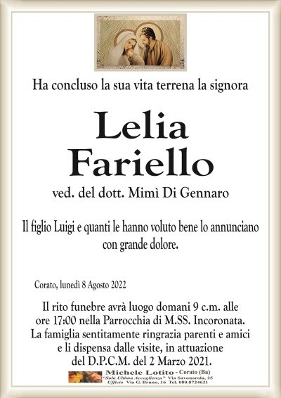 Ha concluso la sua vita terrena la signoraCorato, lunedì 8 Agosto 2022
Lelia
Fariello
Il figlio Luigi e quanti le hanno voluto bene lo annunciano
con grande dolore.
Il rito funebre avrà luogo domani 9 c.m. alle
ore 17:00 nella Parrocchia di M.SS. Incoronata.
La famiglia sentitamente ringrazia parenti e amici
e li dispensa dalle visite, in attuazione
del D.P.C.M. del 2 Marzo 2021.
ved. del dott. Mimì Di Gennaro