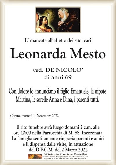 E’ mancata all’affetto dei suoi cari
Leonarda Mesto
ved. DE NICOLO’
di anni 69
Con dolore lo annunciano il figlio Emanuele, la nipote
Martina, le sorelle Anna e Dina, i parenti tutti.
Corato, martedì 1° Novembre 2022
Il rito funebre avrà luogo domani 2 c.m. alle
ore 10:00 nella Parrocchia di M. SS. Incoronata.
La famiglia sentitamente ringrazia parenti e amici
e li dispensa dalle visite, in attuazione
del D.P.C.M. del 2 Marzo 2021.