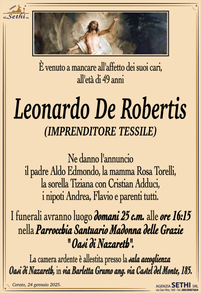 È venuto a mancare all’affetto dei suoi cari, all’età di 49 anni
Leonardo De Robertis
(IMPRENDITORE TESSILE)
Ne danno l’annuncio il padre Aldo Edmondo, la mamma Rosa Torelli, la sorella Tiziana con Cristian Adduci, i nipoti Andrea e Flavio, e parenti tutti.
I funerali avranno luogo domani 25 c.m. alle ore 16:15 nella Parrocchia Santuario Madonna delle Grazie " Oasi di Nazareth".
La camera ardente è allestita presso la sala ultima accoglienza "Oasi di Nazareth" in Via Barletta Grumo (angolo Via Castel del Monte).