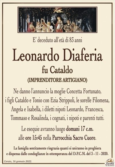 E’ deceduto all’età di 83 anni
Leonardo Diaferia
fu Cataldo
IMPRENDITORE ARTIGIANO
Ne danno l’annuncio la moglie Concetta Fortunato,
i figli Cataldo e Tonio con Ezia Strippoli, le sorelle Filomena, Angela e Isabella, i diletti nipoti Leonardo, Francesca,
Tommaso e Rosalinda, i cognati, i nipoti e parenti tutti.
Le esequie avranno luogo domani 17 c.m.
alle ore 15:45 nella Parrocchia Sacro Cuore.
La famiglia sentitamente ringrazia quanti si uniranno in preghierae dispensa dalle condoglianze in ottemperanza del D.P.C.M. del 3 – 11 – 2020.