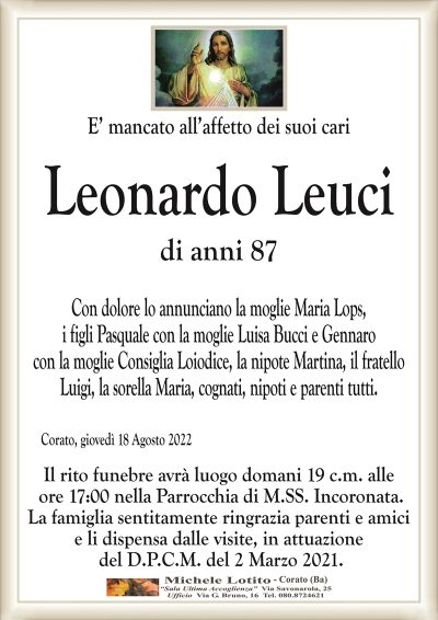 E’ mancato all’affetto dei suoi cariLeonardo Leuci
di anni 87
Corato, giovedì 18 Agosto 2022
Il rito funebre avrà luogo domani 19 c.m. alle
ore 17:00 nella Parrocchia di M.SS. Incoronata.
La famiglia sentitamente ringrazia parenti e amici
e li dispensa dalle visite, in attuazione
del D.P.C.M. del 2 Marzo 2021.
Con dolore lo annunciano la moglie Maria Lops,
i figli Pasquale con la moglie Luisa Bucci e Gannaro
con la moglie Consiglia Loiodice, la nipote Martina, il fratello
Luigi, la sorella Maria, cognati, nipoti e parenti tutti.