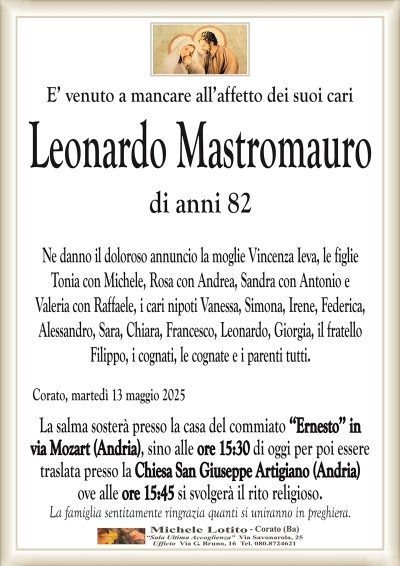 E’ venuto a mancare all’affetto dei suoi cariLeonardo Mastromauro
di anni 82
Ne danno il doloroso annuncio la moglie Vincenza Ieva, le figlie
Tonia con Michele, Rosa con Andrea, Sandra con Antonio e
Valeria con Raffaele, i cari nipoti Vanessa, Simona, Irene, Federica,
Alessandro, Sara, Chiara, Francesco, Leonardo, Giorgia, il fratello
Filippo, i cognati, le cognate e i parenti tutti.
Corato, martedì 13 maggio 2025
La salma sosterà presso la casa del commiato ‘‘Ernesto’’ in
via Mozart (Andria), sino alle ore 15:30 di oggi per poi essere
traslata presso la Chiesa San Giuseppe Artigiano (Andria)
ove alle ore 15:45 si svolgerà il rito religioso.
La famiglia sentitamente ringrazia quanti si uniranno in preghiera.