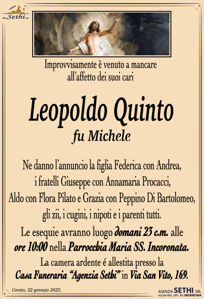 Improvvisamente è venuto a mancare all’affetto dei suoi cari
Leopoldo Quinto
fu Michele
Ne danno l’annuncio la figlia Federica con Andrea, i fratelli Giuseppe con Annamaria Procacci, Aldo con Flora Pilato e Grazia con Peppino Di Bartolomeo, gli zii, i cugini, i nipoti e i parenti tutti.
Le esequie avranno luogo domani 25 c.m. alle ore 10:00 nella parrocchia Maria SS. Incoronata.
La camera ardente è allestita presso la casa funeraria Agenzia Sethi in via San Vito 169.