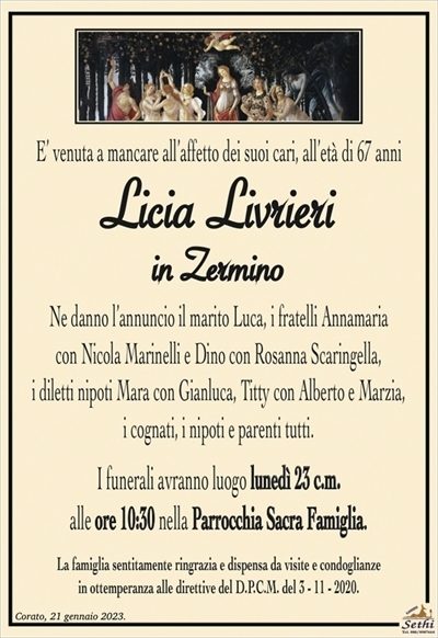 E’ venuta a mancare all’affetto dei suoi cari, all’età di 67 anni
Licia Livrieri
in Zermino
Ne danno l’annuncio il marito Luca, i fratelli
Annamaria con Nicola Marinelli e Dino con Rosanna Scaringella, i diletti nipoti Mara con Gianluca, Titty con Alberto e Marzia,
i cognati, i nipoti e parenti tutti.
I funerali avranno luogo lunedì 23 c.m.
alle ore 10:30 nella Parrocchia Sacra Famiglia.
La famiglia sentitamente ringrazia e dispensa da visite e condoglianze
in ottemperanza alle direttive del D.P.C.M. del 3 – 11 – 2020.