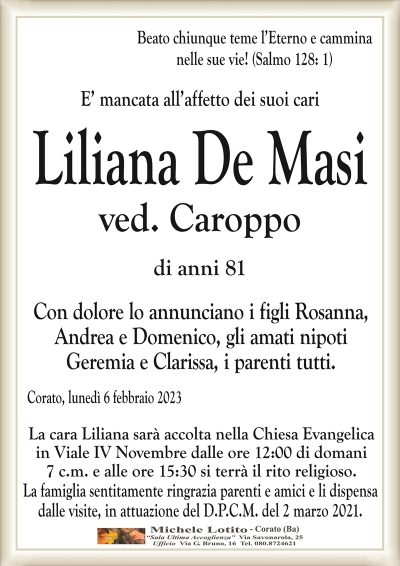 Beato chiunque teme l’Eterno e cammina nelle sue vie! (Salmo 128: 1)
E’ mancata all’affetto dei suoi cari
Liliana De Masi
ved. Caroppo
di anni 81
Con dolore lo annunciano i figli Rosanna,
Andrea e Domenico, gli amati nipoti
Geremia e Clarissa, i parenti tutti.
Corato, lunedì 6 febbraio 2023
La cara Liliana sarà accolta nella Chiesa Evangelica
in Viale IV Novembre dalle ore 12:00 di domani
7 c.m. e alle ore 15:30 si terrà il rito religioso.
La famiglia sentitamente ringrazia parenti e amici e li dispensa
dalle visite, in attuazione del D.P.C.M. del 2 marzo 2021.