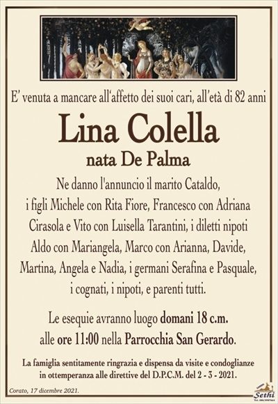 E’ venuta a mancare all‘affetto dei suoi cari, all’età di 82 anni
Lina Colella
nata De Palma
Ne danno l’annuncio il marito Cataldo,
i figli Michele con Rita Fiore, Francesco con Adriana Cirasola e Vito con Luisella Tarantini, i diletti nipoti Aldo con
Mariangela, Marco con Arianna, Davide, Martina,
Angela e Nadia, i germani Serafina e Pasquale,
i cognati, i nipoti, e parenti tutti.
Le esequie avranno luogo domani 18 c.m.
alle ore 11:00 nella Parrocchia San Gerardo.
La famiglia sentitamente ringrazia e dispensa da visite e condoglianze
in ottemperanza alle direttive del D.P.C.M. del 2 – 3 – 2021.