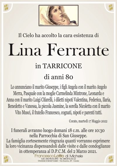 Il Cielo ha accolto la cara esistenza di
Lina Ferrante
di anni 80
in TARRICONE
Lo annunciano il marito Giuseppe, i figli Angela con il marito Angelo
Merra, Pasquale con la moglie Carmelinda Mintrone, Leonarda e
Anna con il marito Luigi Cifarelli, i diletti nipoti Valentina, Federica, Ilaria,
Benedetto e Vanessa, la piccola Jasmine, la sorella Nicoletta con il marito
Vito Musci, il fratello Francesco, cognati, nipoti e parenti tutti. 
Corato, martedì 17 Maggio 2022
La famiglia cortesemente ringrazia quanti vorranno esprimere
la loro vicinanza dispensandoli dalle visite e dalle condoglianze
in ottemperanza al D.P.C.M. del 2 Marzo 2021.
I funerali avranno luogo domani 18 c.m. alle ore 10:30
nella Parrocchia di San Giuseppe.